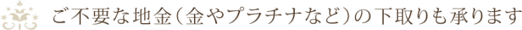 ご不要な地金(金やプラチナなど)の下取りも承ります